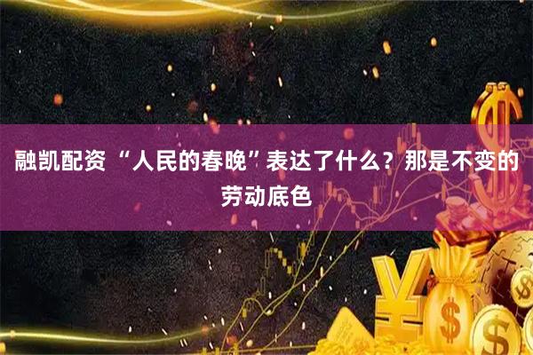 融凯配资 “人民的春晚”表达了什么？那是不变的劳动底色