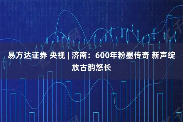 易方达证券 央视 | 济南：600年粉墨传奇 新声绽放古韵悠长