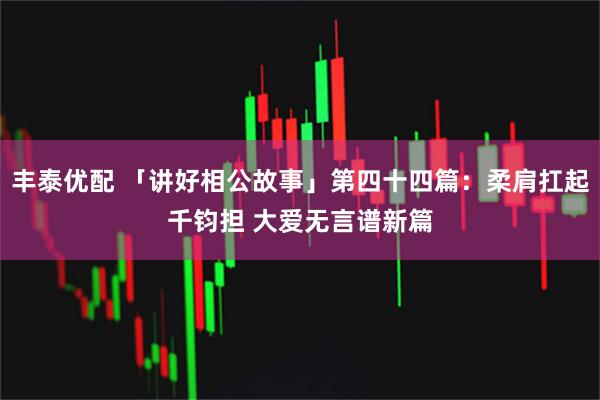 丰泰优配 「讲好相公故事」第四十四篇：柔肩扛起千钧担 大爱无言谱新篇