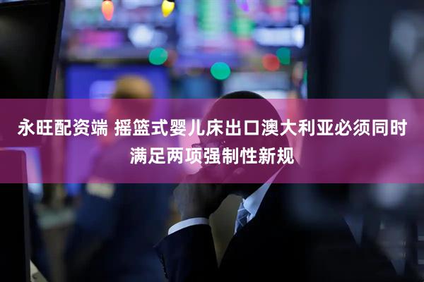 永旺配资端 摇篮式婴儿床出口澳大利亚必须同时满足两项强制性新规