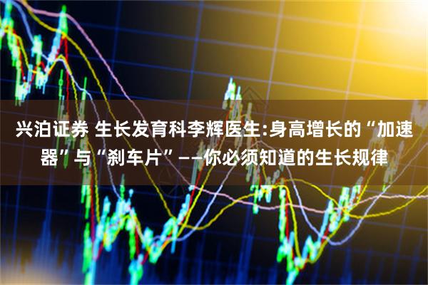 兴泊证券 生长发育科李辉医生:身高增长的“加速器”与“刹车片”——你必须知道的生长规律