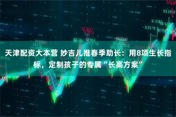 天津配资大本营 妙吉儿推春季助长：用8项生长指标，定制孩子的专属“长高方案”