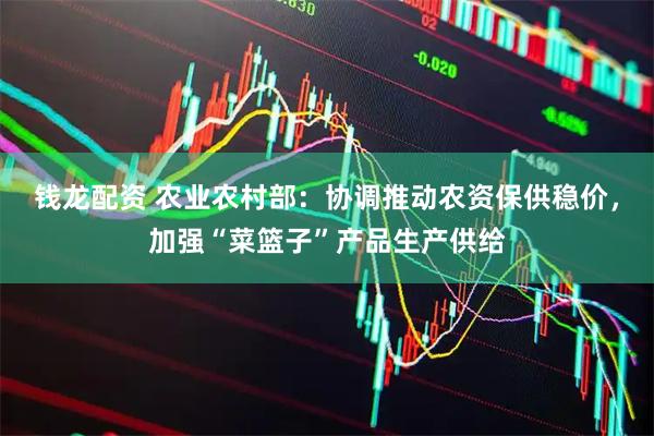 钱龙配资 农业农村部：协调推动农资保供稳价，加强“菜篮子”产品生产供给