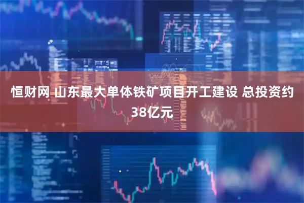 恒财网 山东最大单体铁矿项目开工建设 总投资约38亿元