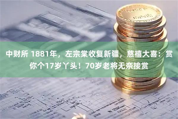 中财所 1881年，左宗棠收复新疆，慈禧大喜：赏你个17岁丫头！70岁老将无奈接赏
