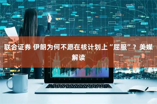 联合证券 伊朗为何不愿在核计划上“屈服”？美媒解读