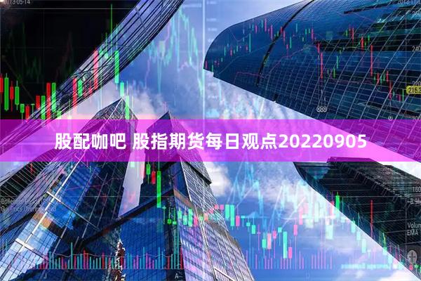 股配咖吧 股指期货每日观点20220905