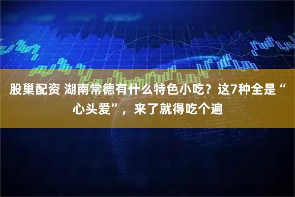 股巢配资 湖南常德有什么特色小吃？这7种全是“心头爱”，来了就得吃个遍