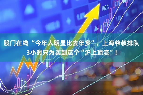 股门在线 “今年人明显比去年多”，上海爷叔排队3小时只为买到这个“沪上顶流”！