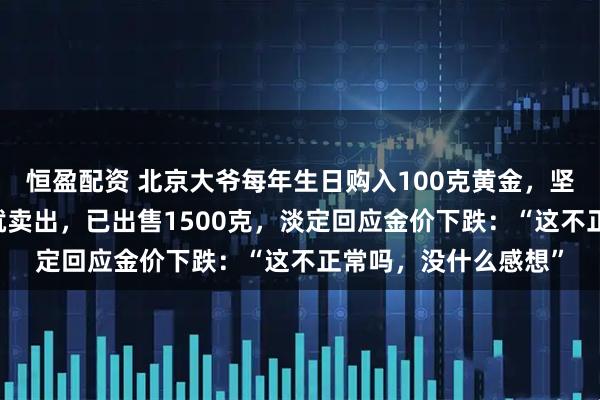 恒盈配资 北京大爷每年生日购入100克黄金，坚持了20年，上涨后就卖出，已出售1500克，淡定回应金价下跌：“这不正常吗，没什么感想”