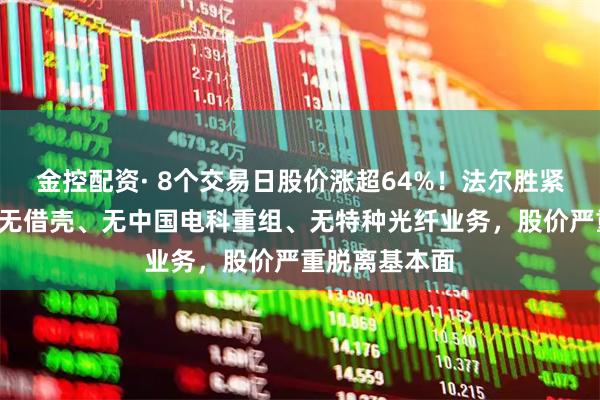 金控配资· 8个交易日股价涨超64%！法尔胜紧急“降温”：无借壳、无中国电科重组、无特种光纤业务，股价严重脱离基本面