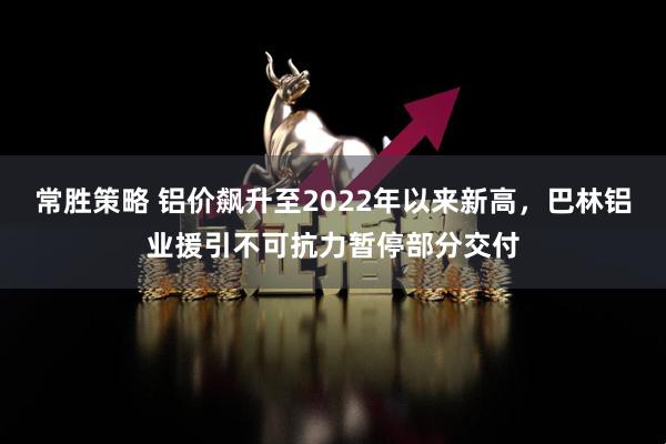 常胜策略 铝价飙升至2022年以来新高，巴林铝业援引不可抗力暂停部分交付