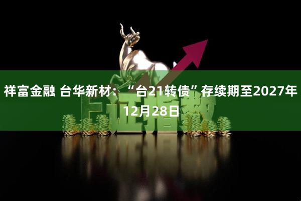祥富金融 台华新材：“台21转债”存续期至2027年12月28日