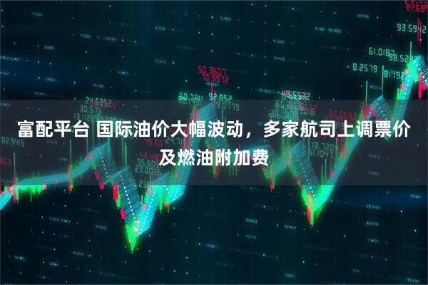 富配平台 国际油价大幅波动，多家航司上调票价及燃油附加费