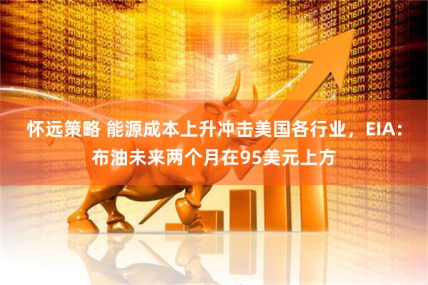 怀远策略 能源成本上升冲击美国各行业，EIA：布油未来两个月在95美元上方