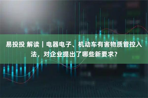易投投 解读｜电器电子、机动车有害物质管控入法，对企业提出了哪些新要求？