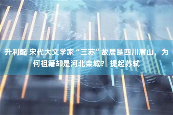 升利配 宋代大文学家“三苏”故居是四川眉山，为何祖籍却是河北栾城？ 提起苏轼