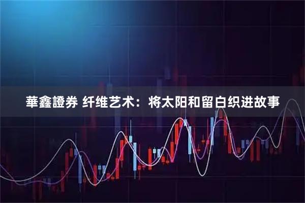 華鑫證券 纤维艺术：将太阳和留白织进故事