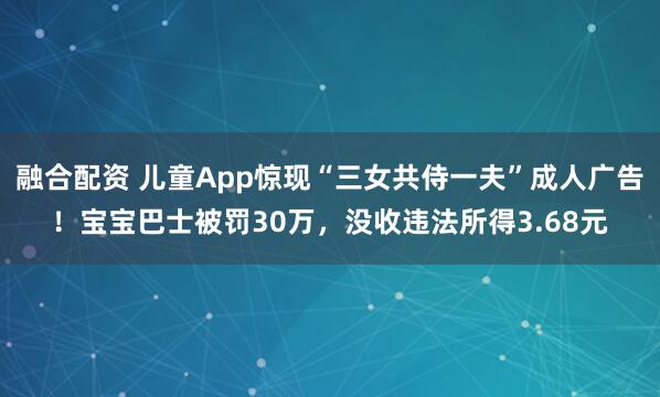 融合配资 儿童App惊现“三女共侍一夫”成人广告！宝宝巴士被罚30万，没收违法所得3.68元