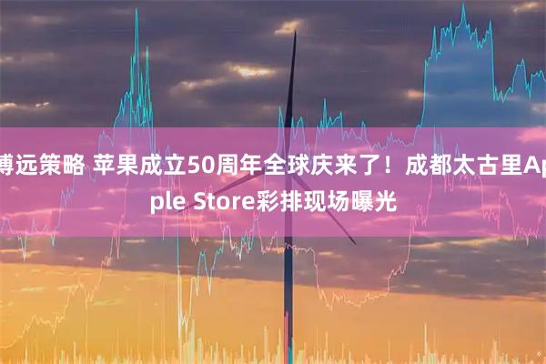 博远策略 苹果成立50周年全球庆来了！成都太古里Apple Store彩排现场曝光