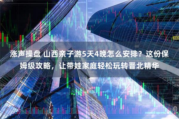 涨声操盘 山西亲子游5天4晚怎么安排？这份保姆级攻略，让带娃家庭轻松玩转晋北精华