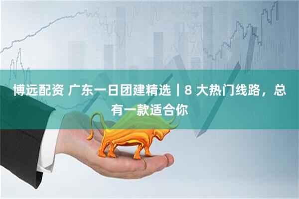博远配资 广东一日团建精选｜8 大热门线路，总有一款适合你