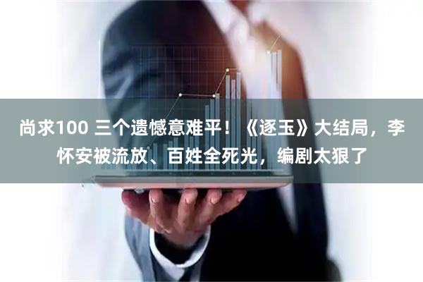 尚求100 三个遗憾意难平！《逐玉》大结局，李怀安被流放、百姓全死光，编剧太狠了