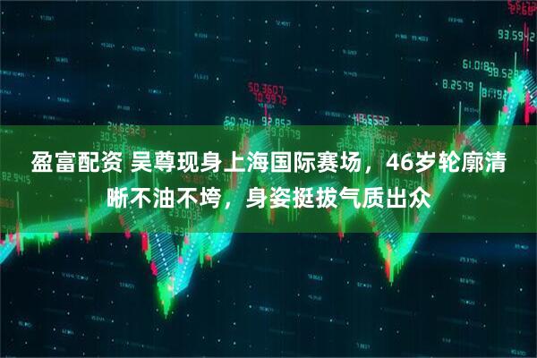 盈富配资 吴尊现身上海国际赛场，46岁轮廓清晰不油不垮，身姿挺拔气质出众