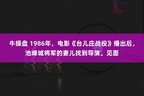 牛操盘 1986年，电影《台儿庄战役》播出后，池峰城将军的妻儿找到导演。见面