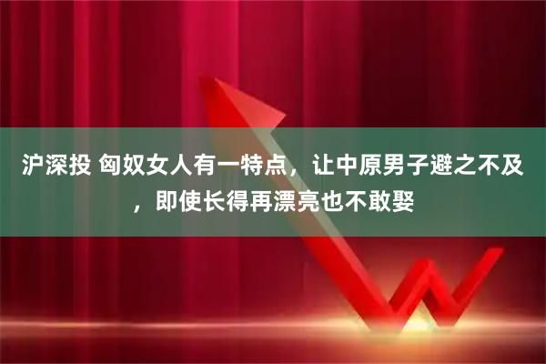 沪深投 匈奴女人有一特点，让中原男子避之不及，即使长得再漂亮也不敢娶