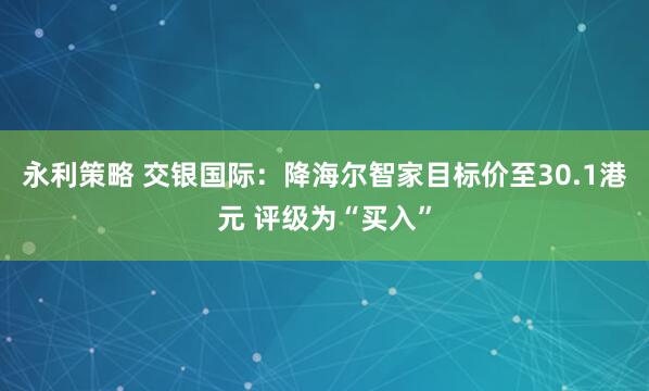 永利策略 交银国际：降海尔智家目标价至30.1港元 评级为“买入”
