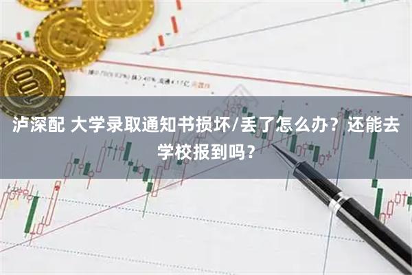 泸深配 大学录取通知书损坏/丢了怎么办？还能去学校报到吗？