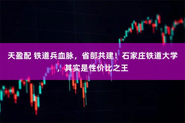 天盈配 铁道兵血脉，省部共建！石家庄铁道大学，其实是性价比之王