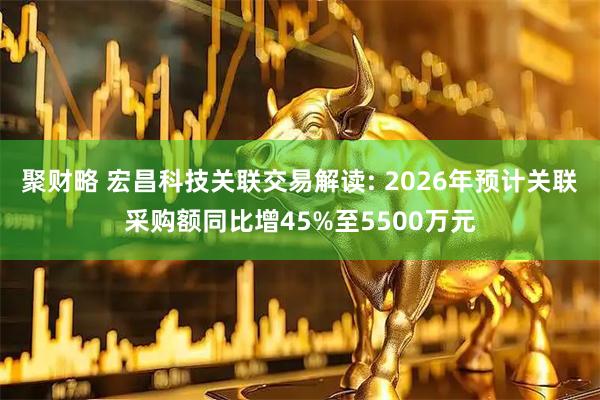 聚财略 宏昌科技关联交易解读: 2026年预计关联采购额同比增45%至5500万元