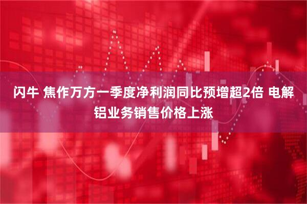 闪牛 焦作万方一季度净利润同比预增超2倍 电解铝业务销售价格上涨