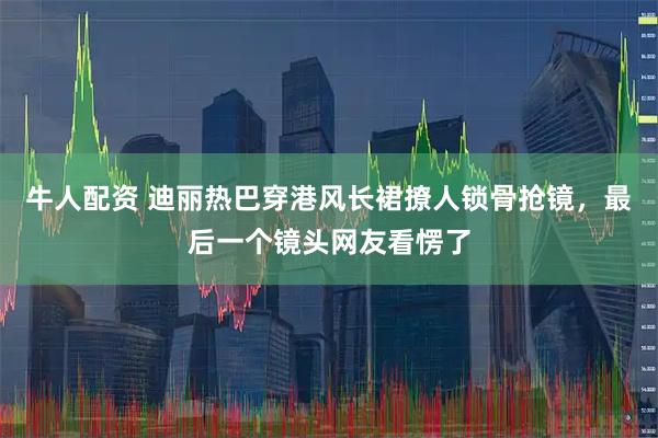 牛人配资 迪丽热巴穿港风长裙撩人锁骨抢镜，最后一个镜头网友看愣了
