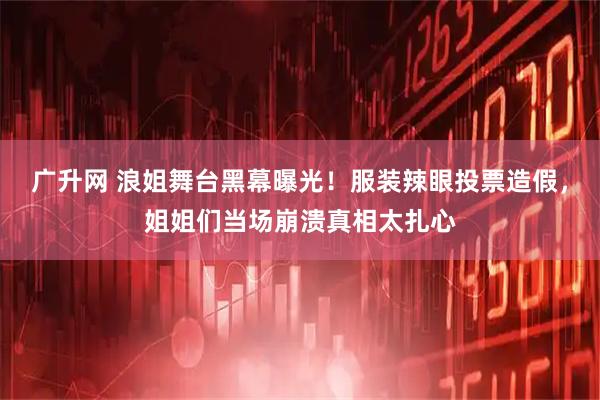 广升网 浪姐舞台黑幕曝光！服装辣眼投票造假，姐姐们当场崩溃真相太扎心