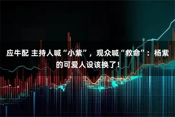 应牛配 主持人喊“小紫”，观众喊“救命”：杨紫的可爱人设该换了！