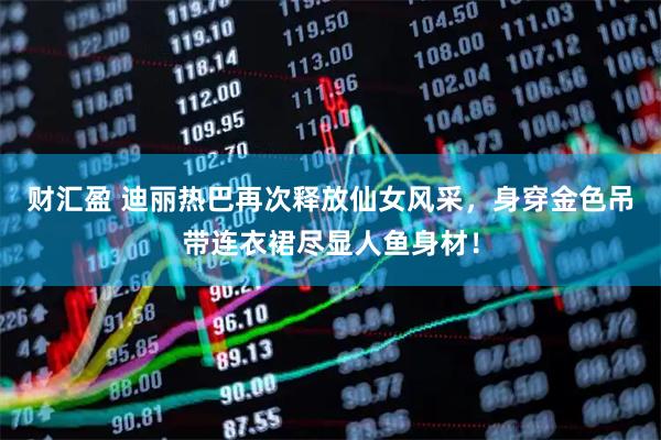财汇盈 迪丽热巴再次释放仙女风采，身穿金色吊带连衣裙尽显人鱼身材！