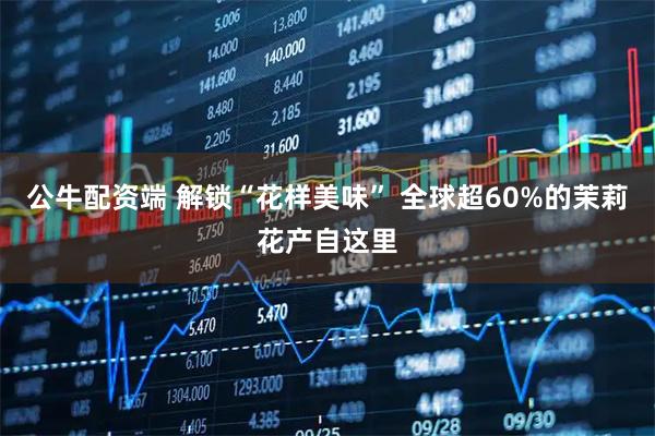 公牛配资端 解锁“花样美味” 全球超60%的茉莉花产自这里