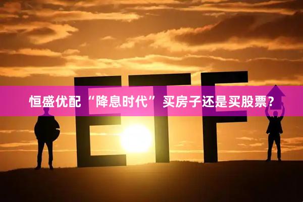 恒盛优配 “降息时代” 买房子还是买股票?