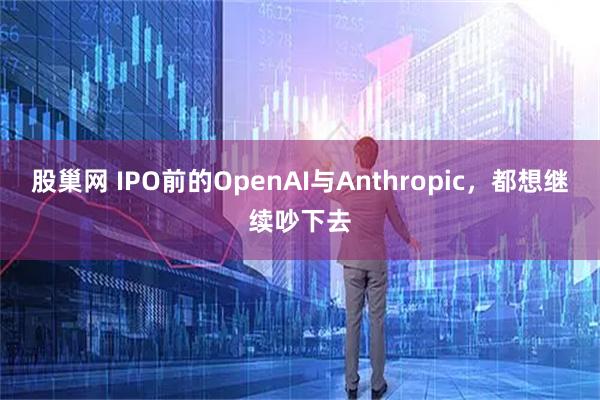 股巢网 IPO前的OpenAI与Anthropic，都想继续吵下去