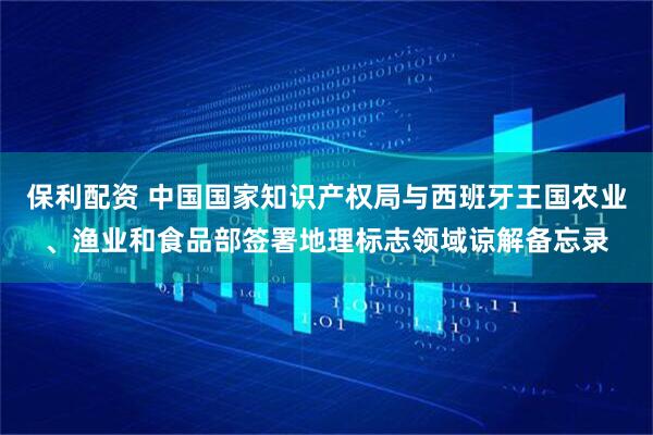 保利配资 中国国家知识产权局与西班牙王国农业、渔业和食品部签署地理标志领域谅解备忘录