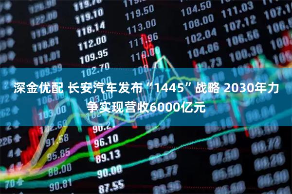 深金优配 长安汽车发布“1445”战略 2030年力争实现营收6000亿元