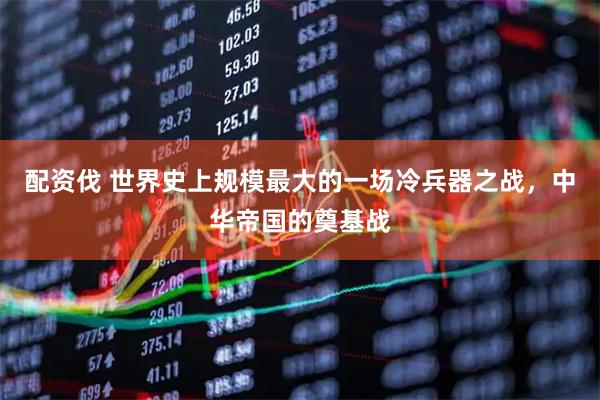 配资伐 世界史上规模最大的一场冷兵器之战，中华帝国的奠基战