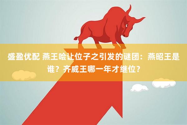 盛盈优配 燕王哙让位子之引发的谜团：燕昭王是谁？齐威王哪一年才继位？