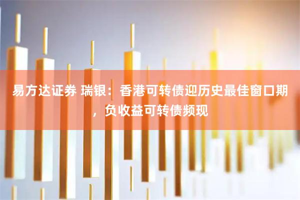 易方达证券 瑞银:香港可转债迎历史最佳窗口期,负收益可转债频现