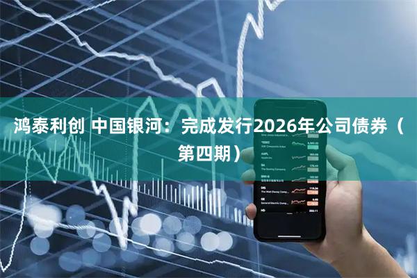 鸿泰利创 中国银河：完成发行2026年公司债券（第四期）