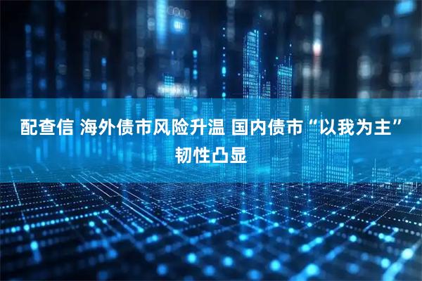 配查信 海外债市风险升温 国内债市“以我为主”韧性凸显