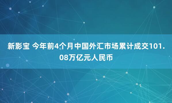 新影宝 今年前4个月中国外汇市场累计成交101.08万亿元人民币